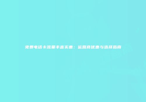 免费电话卡流量丰富实惠：运营商优惠与选择指南