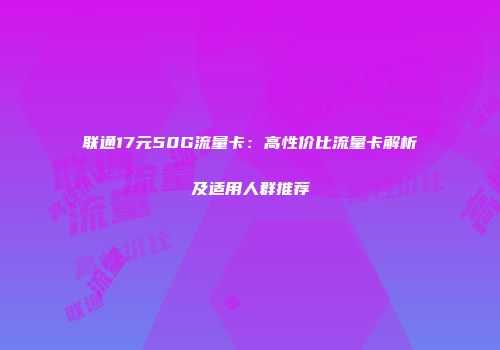 联通17元50G流量卡：高性价比流量卡解析及适用人群推荐