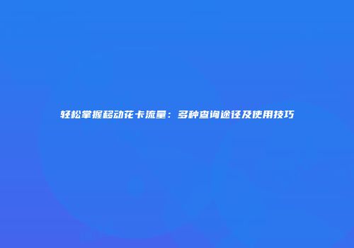 轻松掌握移动花卡流量：多种查询途径及使用技巧