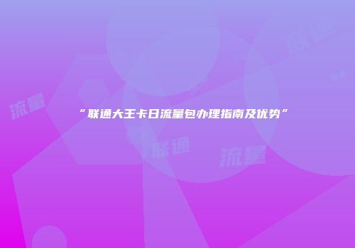 “联通大王卡日流量包办理指南及优势”