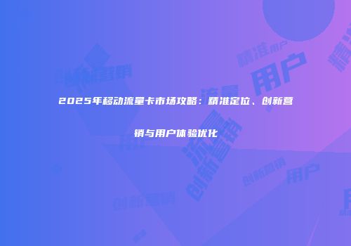 2025年移动流量卡市场攻略：精准定位、创新营销与用户体验优化