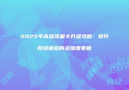 2025年高级流量卡升级攻略：提升网络体验的多维度策略