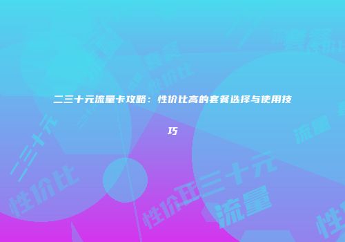 二三十元流量卡攻略：性价比高的套餐选择与使用技巧