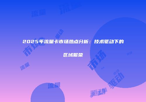 2025年流量卡市场热点分析：技术驱动下的区域繁荣