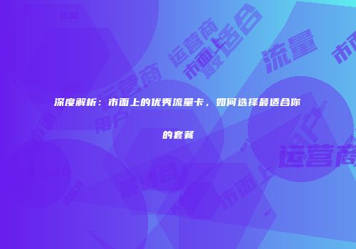 深度解析：市面上的优秀流量卡，如何选择最适合你的套餐