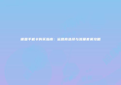德国手机卡购买指南：运营商选择与流量套餐攻略