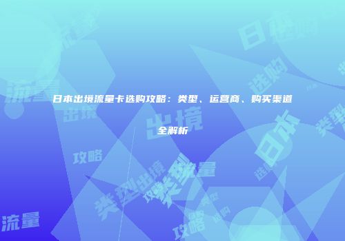 日本出境流量卡选购攻略：类型、运营商、购买渠道全解析