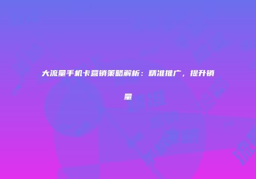 大流量手机卡营销策略解析：精准推广，提升销量