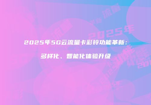 2025年5G云流量卡彩铃功能革新：多样化、智能化体验升级