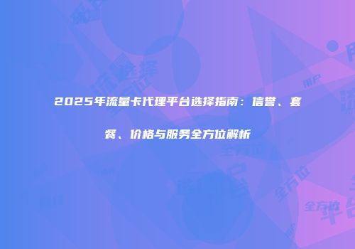 2025年流量卡代理平台选择指南：信誉、套餐、价格与服务全方位解析