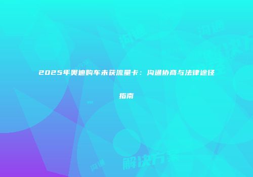 2025年奥迪购车未获流量卡：沟通协商与法律途径指南