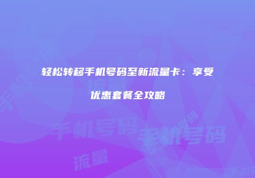 轻松转移手机号码至新流量卡：享受优惠套餐全攻略