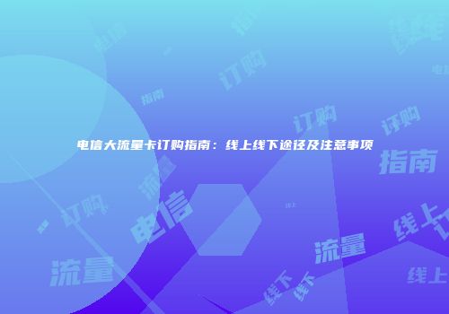 电信大流量卡订购指南：线上线下途径及注意事项