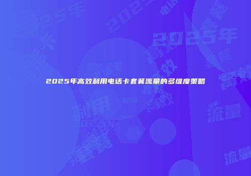 2025年高效利用电话卡套餐流量的多维度策略