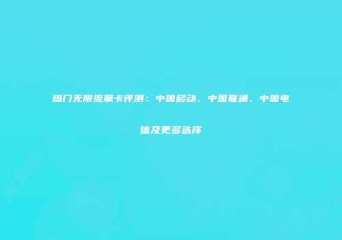 热门无限流量卡评测：中国移动、中国联通、中国电信及更多选择