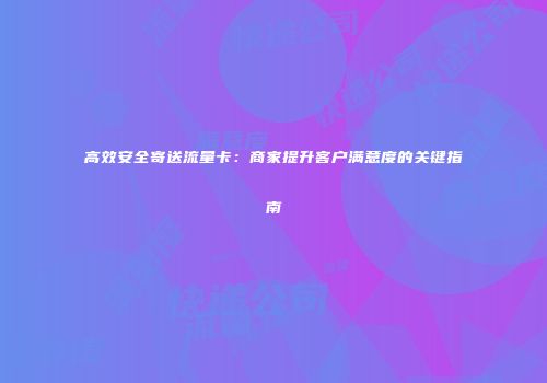 高效安全寄送流量卡：商家提升客户满意度的关键指南