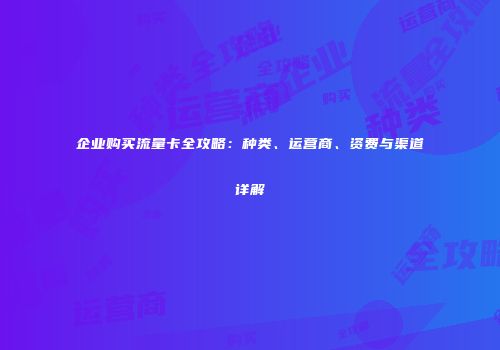 企业购买流量卡全攻略：种类、运营商、资费与渠道详解