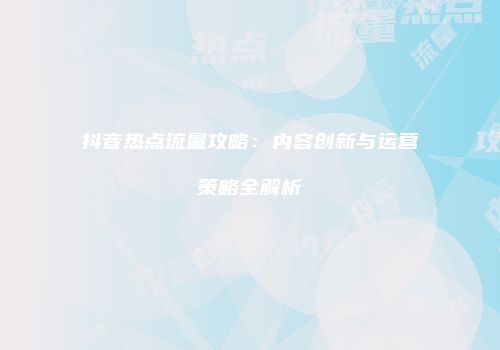 抖音热点流量攻略：内容创新与运营策略全解析