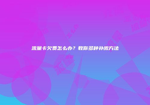 流量卡欠费怎么办？教你多种补缴方法