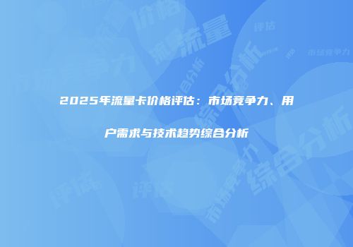 2025年流量卡价格评估：市场竞争力、用户需求与技术趋势综合分析