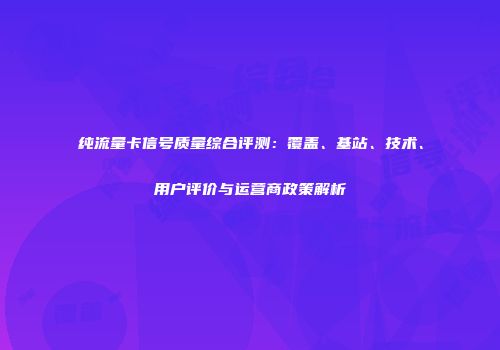 纯流量卡信号质量综合评测：覆盖、基站、技术、用户评价与运营商政策解析