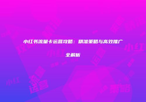 小红书流量卡运营攻略：精准策略与高效推广全解析