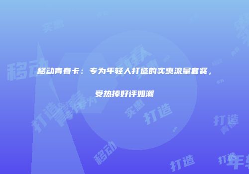 移动青春卡：专为年轻人打造的实惠流量套餐，受热捧好评如潮