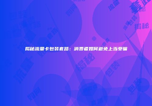 揭秘流量卡包装套路：消费者如何避免上当受骗