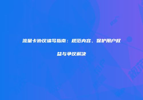 流量卡协议编写指南：规范内容、保护用户权益与争议解决