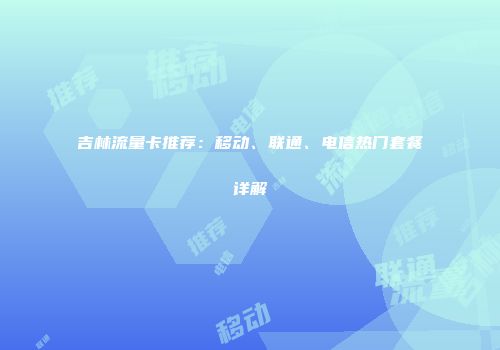 吉林流量卡推荐：移动、联通、电信热门套餐详解