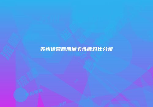 苏州运营商流量卡性能对比分析