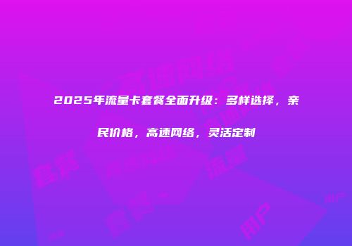 2025年流量卡套餐全面升级：多样选择，亲民价格，高速网络，灵活定制