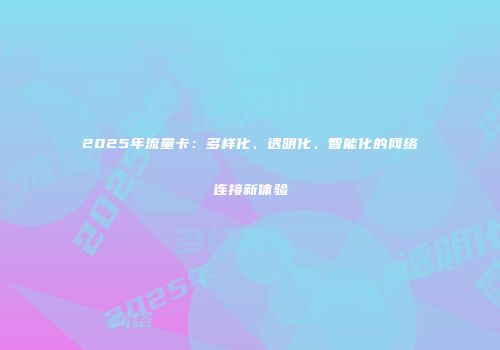 2025年流量卡：多样化、透明化、智能化的网络连接新体验