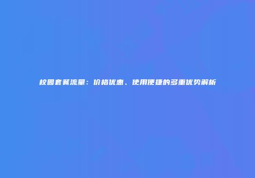 校园套餐流量：价格优惠、使用便捷的多重优势解析