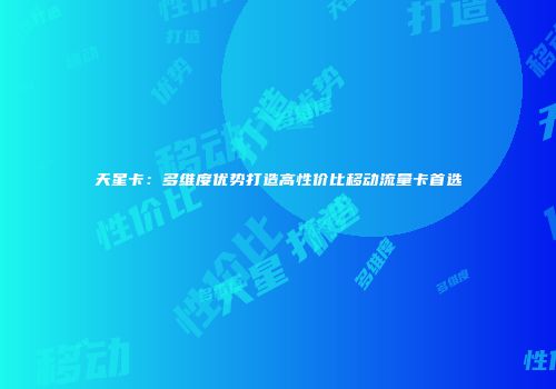 天星卡：多维度优势打造高性价比移动流量卡首选