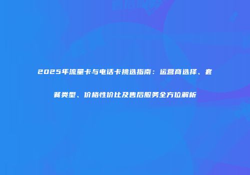 2025年流量卡与电话卡挑选指南：运营商选择、套餐类型、价格性价比及售后服务全方位解析