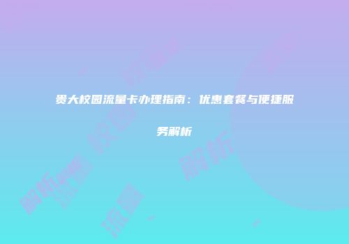 贵大校园流量卡办理指南：优惠套餐与便捷服务解析