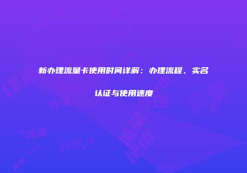 新办理流量卡使用时间详解：办理流程、实名认证与使用速度