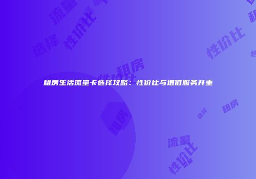 租房生活流量卡选择攻略：性价比与增值服务并重