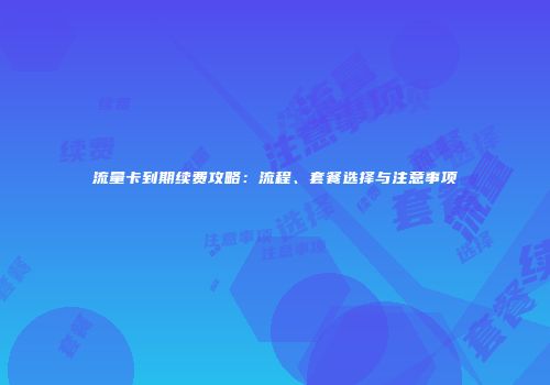 流量卡到期续费攻略：流程、套餐选择与注意事项
