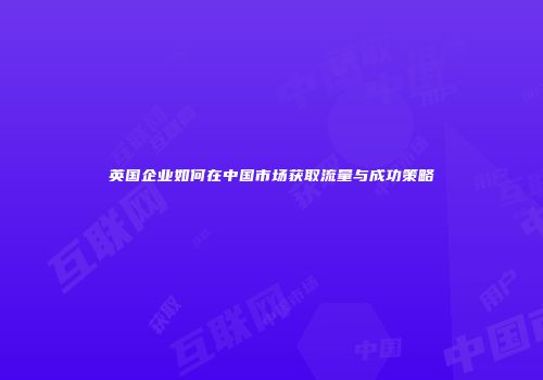 英国企业如何在中国市场获取流量与成功策略
