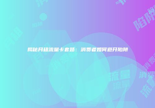 揭秘月租流量卡套路：消费者如何避开陷阱