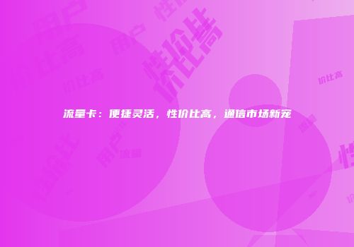 流量卡：便捷灵活，性价比高，通信市场新宠