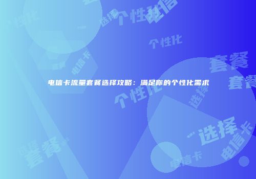 电信卡流量套餐选择攻略：满足你的个性化需求