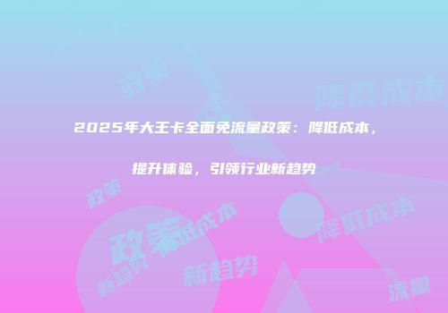 2025年大王卡全面免流量政策：降低成本，提升体验，引领行业新趋势