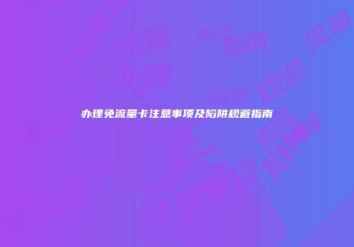 办理免流量卡注意事项及陷阱规避指南