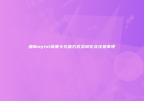 缅甸mytel流量卡充值方式多样化及注意事项