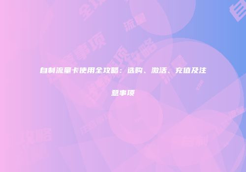 自制流量卡使用全攻略：选购、激活、充值及注意事项