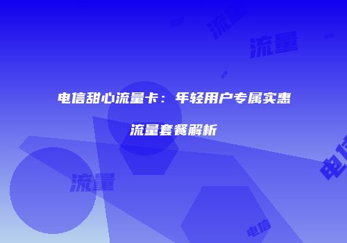 电信甜心流量卡：年轻用户专属实惠流量套餐解析