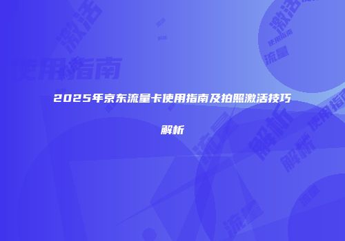 2025年京东流量卡使用指南及拍照激活技巧解析